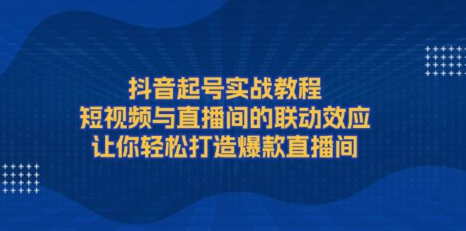 抖音起号实战教程,短视频与直播间的联动效应,让你轻松打造爆款直播间-卿云社