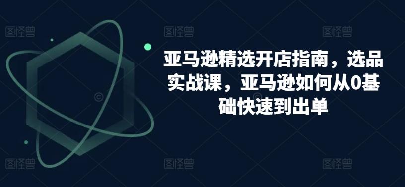 亚马逊精选开店指南，选品实战课，亚马逊如何从0基础快速到出单-卿云社