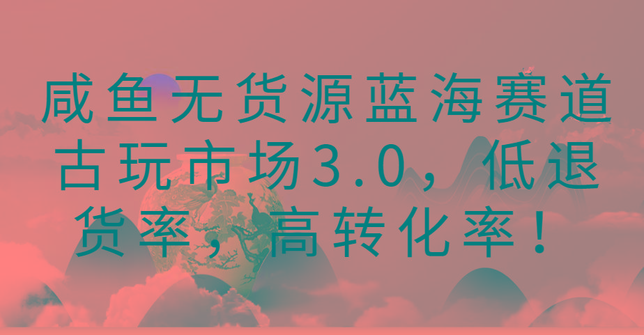 咸鱼无货源蓝海赛道古玩市场3.0，低退货率，高转化率！-卿云社