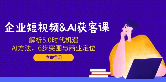 企业短视频&AI获客课：解析5.0时代机遇，AI方法，6步突围与商业定位-卿云社