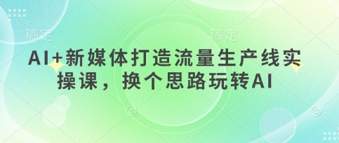 AI+新媒体打造流量生产线实操课，换个思路玩转AI-卿云社