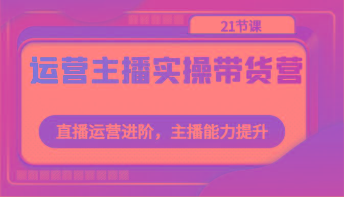运营主播实操带货营：直播运营进阶，主播能力提升(21节课)-卿云社
