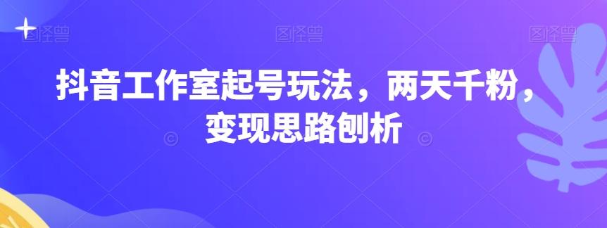 抖音工作室起号玩法，两天千粉，变现思路刨析-卿云社