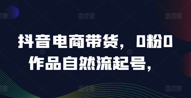 抖音电商带货，0粉0作品自然流起号，热销20多万人的抖音课程的经验分享-卿云社