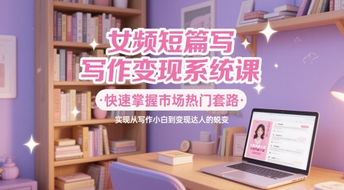 女频短篇写作变现系统课，快速掌握市场热门套路，实现从写作小白到变现达人的蜕变-卿云社