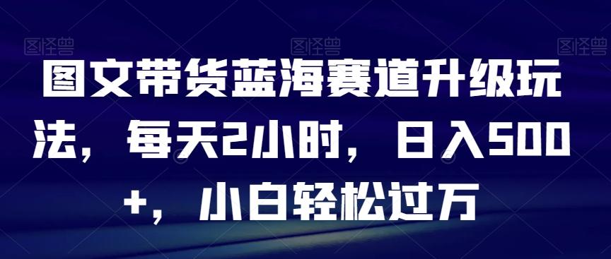 图文带货蓝海赛道升级玩法，每天2小时，日入500+，小白轻松过万-卿云社