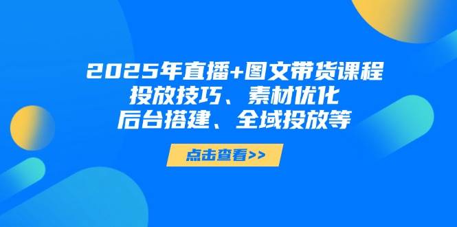 2025年短视频图文带货+直播带货：投放技巧、素材优化、后台搭建、全域投放等-卿云社