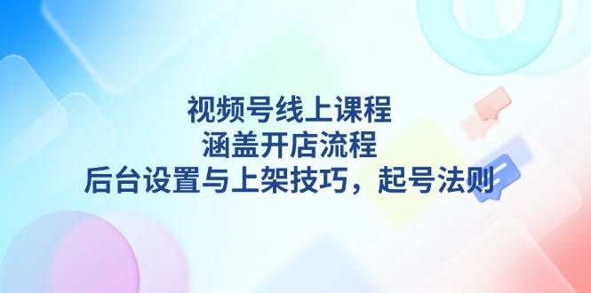 视频号线上课程详解，涵盖开店流程，后台设置与上架技巧，起号法则-卿云社