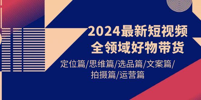 (9818期)2024最新短视频全领域好物带货 定位篇/思维篇/选品篇/文案篇/拍摄篇/运营篇-卿云社