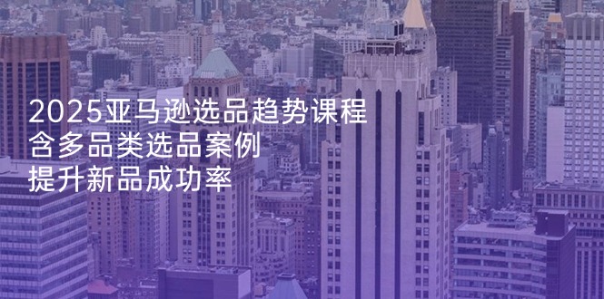 2025亚马逊选品趋势课程，含多品类选品案例，提升新品成功率-卿云社