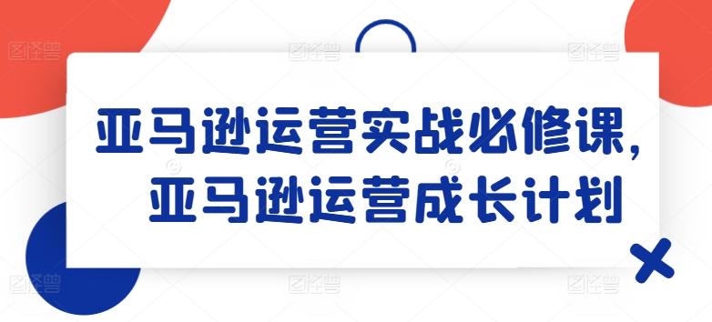 亚马逊运营实战必修课，亚马逊运营成长计划-卿云社