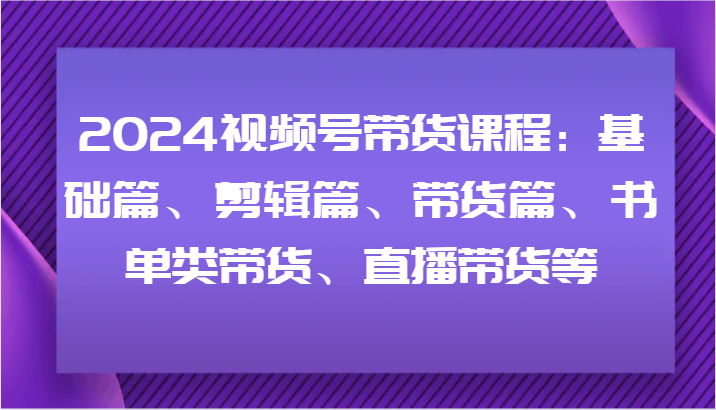 2024视频号带货课程：基础篇、剪辑篇、带货篇、书单类带货、直播带货等-卿云社