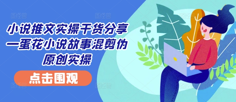 小说推文实操干货分享—蛋花小说故事混剪伪原创实操-卿云社