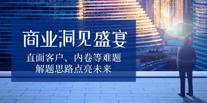 商业洞见盛宴，直面客户、内卷等难题，解题思路点亮未来-卿云社