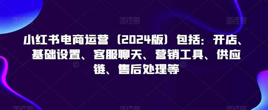 小红书电商运营(2024版)包括：开店、基础设置、客服聊天、营销工具、供应链、售后处理等-卿云社
