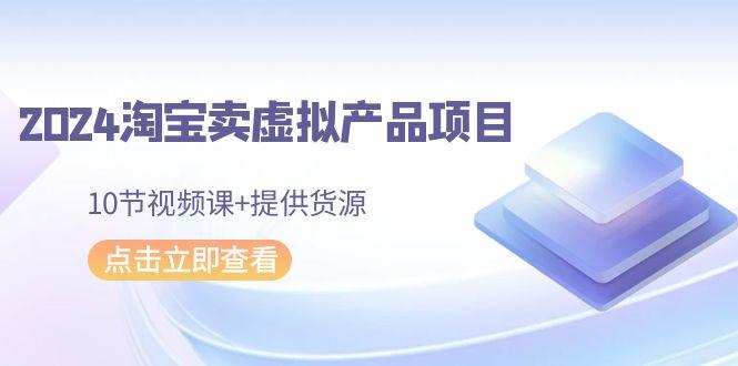 2024淘宝卖虚拟产品项目，10节视频课+提供货源-卿云社