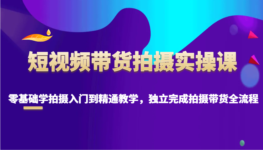 短视频带货拍摄实操课，零基础学拍摄入门到精通教学，独立完成拍摄带货全流程-卿云社