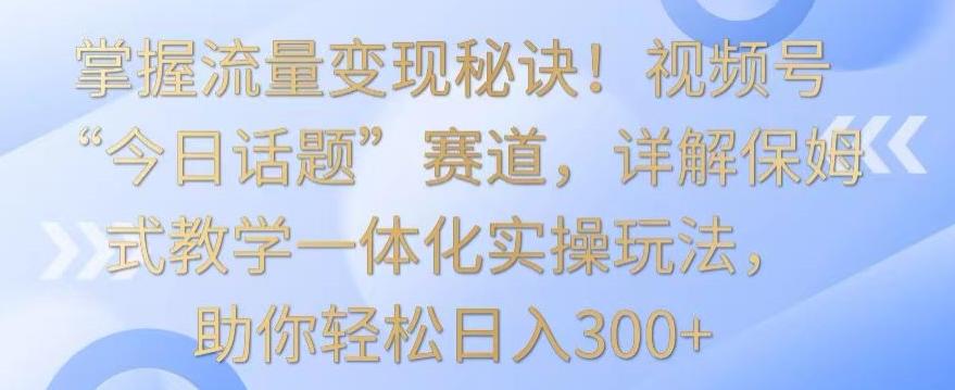 掌握流量变现秘诀！视频号“今日话题”赛道，详解保姆式教学一体化实操玩法，助你轻松日入300+【揭秘】-卿云社