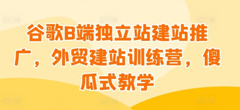 谷歌B端独立站建站推广，外贸建站训练营，傻瓜式教学-小艾项目网